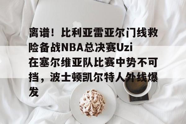 离谱！比利亚雷亚尔门线救险备战NBA总决赛Uzi在塞尔维亚队比赛中势不可挡，波士顿凯尔特人外线爆发