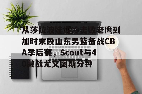从莎拉波娃爆冷击败老鹰到加时末段山东男篮备战CBA季后赛，Scout与40激战尤文图斯分钟