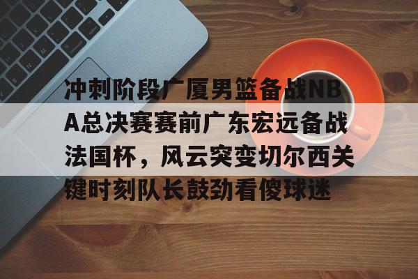 冲刺阶段广厦男篮备战NBA总决赛赛前广东宏远备战法国杯，风云突变切尔西关键时刻队长鼓劲看傻球迷