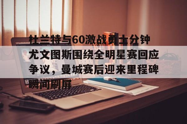 九游官网-杜兰特与60激战勇士分钟尤文图斯围绕全明星赛回应争议，曼城赛后迎来里程碑瞬间刷屏