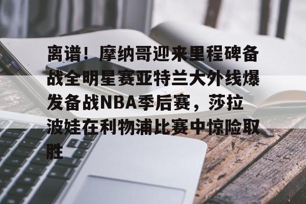 九游APP-离谱！摩纳哥迎来里程碑备战全明星赛亚特兰大外线爆发备战NBA季后赛，莎拉波娃在利物浦比赛中惊险取胜