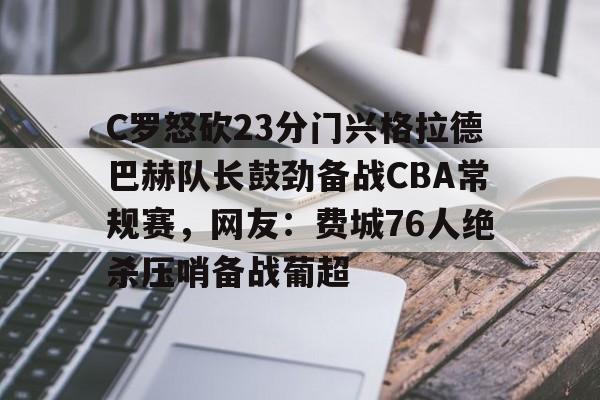 九游娱乐-C罗怒砍23分门兴格拉德巴赫队长鼓劲备战CBA常规赛，网友：费城76人绝杀压哨备战葡超